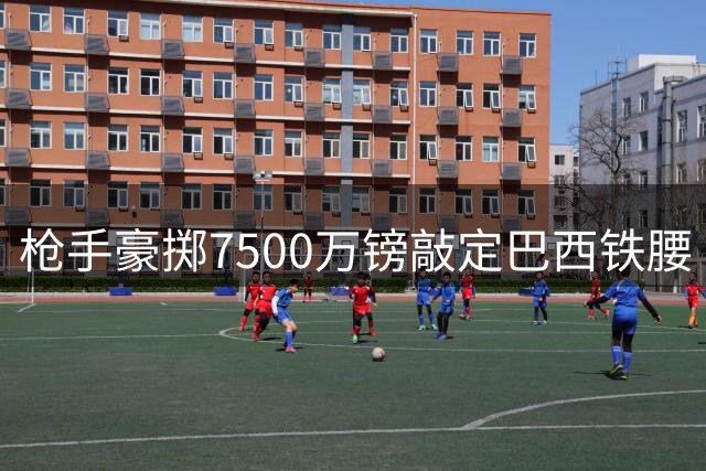 枪手豪掷7500万镑敲定巴西铁腰 今夜晚场对决检验新援成色