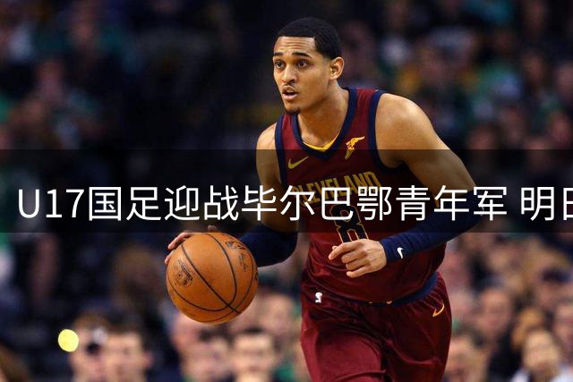 U17国足迎战毕尔巴鄂青年军 明日之星杯关键战役阵容揭晓